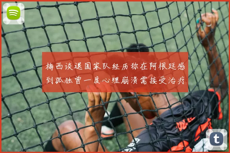 梅西谈退国家队经历称在阿根廷感到孤独曾一度心理崩溃需接受治疗