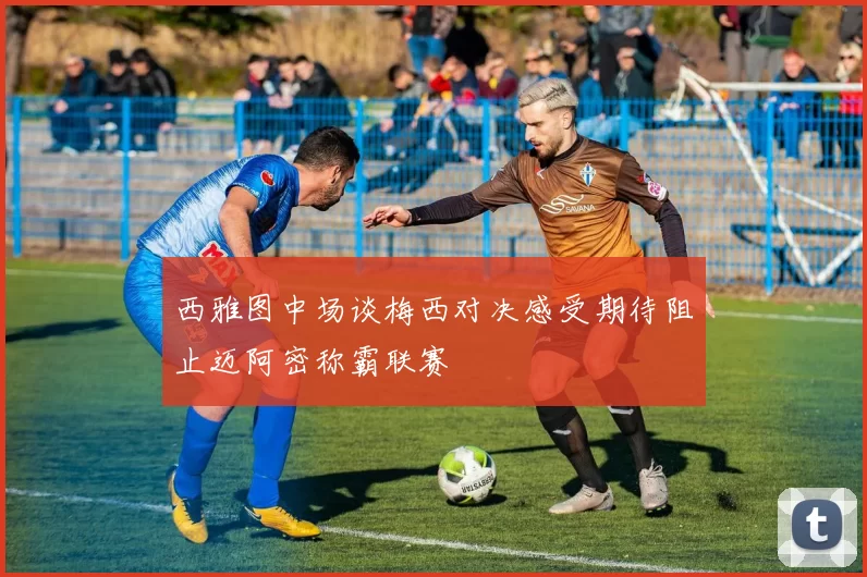 西雅图中场谈梅西对决感受期待阻止迈阿密称霸联赛