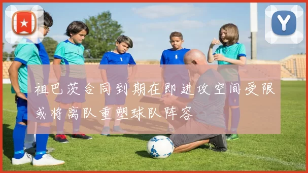 祖巴茨合同到期在即进攻空间受限或将离队重塑球队阵容