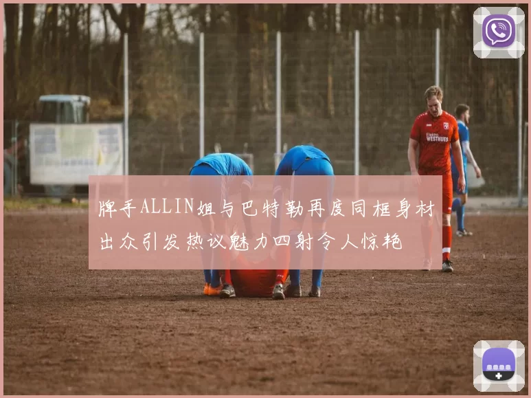 牌手ALLIN姐与巴特勒再度同框身材出众引发热议魅力四射令人惊艳