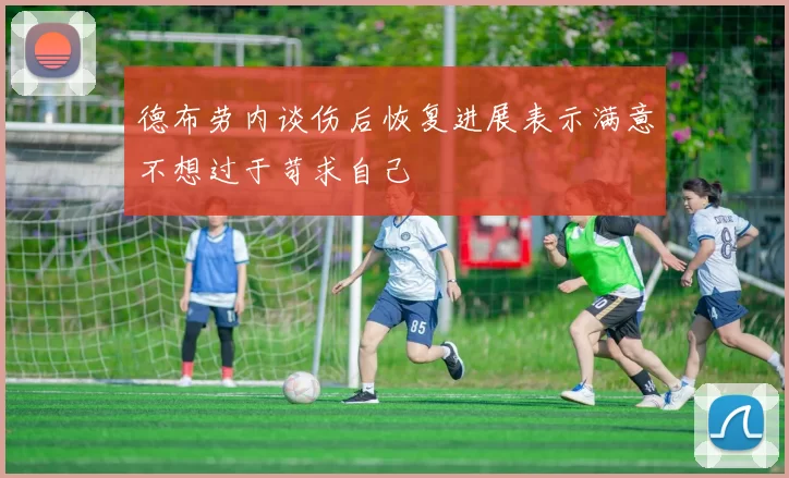 德布劳内谈伤后恢复进展表示满意不想过于苛求自己
